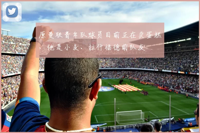 原曼联青年队球员目前正在卖蛋糕，他是小麦、拉什福德前队友