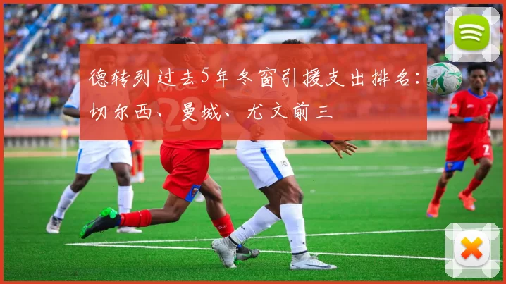 德转列过去5年冬窗引援支出排名：切尔西、曼城、尤文前三